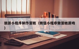 淄博旅游小程序制作蛋糕（微信小程序做蛋糕游戏）